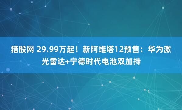 猎股网 29.99万起！新阿维塔12预售：华为激光雷达+宁德时代电池双加持
