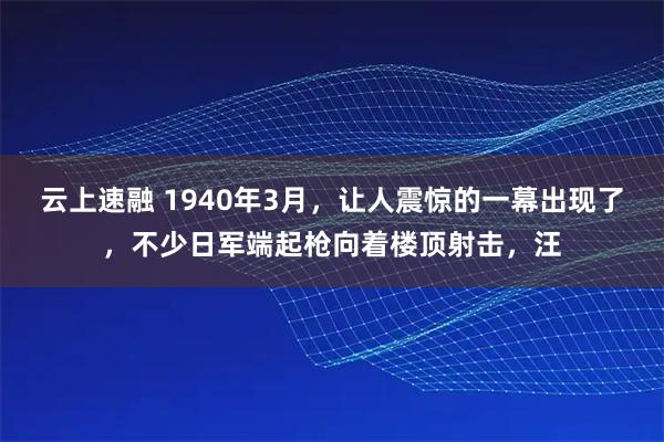 云上速融 1940年3月，让人震惊的一幕出现了，不少日军端起枪向着楼顶射击，汪