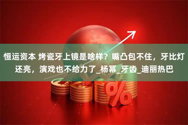 恒运资本 烤瓷牙上镜是啥样？嘴凸包不住，牙比灯还亮，演戏也不给力了_杨幂_牙齿_迪丽热巴